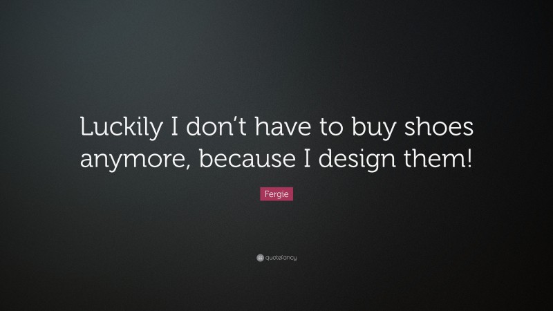 Fergie Quote: “Luckily I don’t have to buy shoes anymore, because I design them!”
