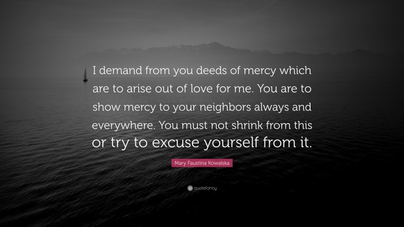 Mary Faustina Kowalska Quote: “I demand from you deeds of mercy which are to arise out of love for me. You are to show mercy to your neighbors always and everywhere. You must not shrink from this or try to excuse yourself from it.”