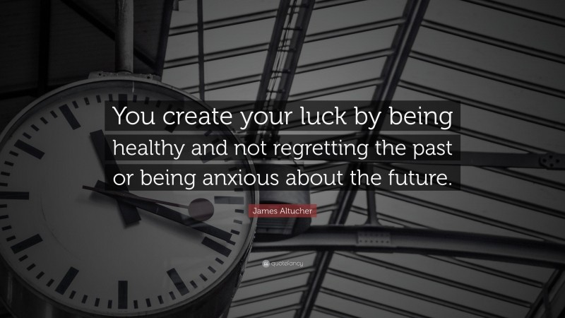 James Altucher Quote: “You create your luck by being healthy and not regretting the past or being anxious about the future.”