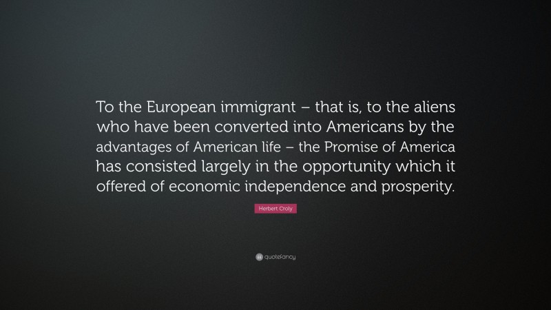 Herbert Croly Quote: “To the European immigrant – that is, to the aliens who have been converted into Americans by the advantages of American life – the Promise of America has consisted largely in the opportunity which it offered of economic independence and prosperity.”