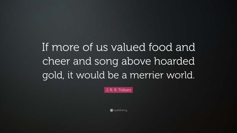 J. R. R. Tolkien Quote: “If more of us valued food and cheer and song above hoarded gold, it would be a merrier world.”