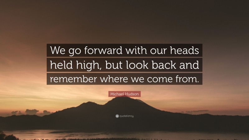 Michael Hudson Quote: “We go forward with our heads held high, but look back and remember where we come from.”