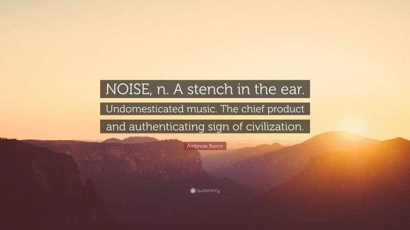 Ambrose Bierce Quote: “NOISE, n. A stench in the ear. Undomesticated music. The chief product and authenticating sign of civilization.”