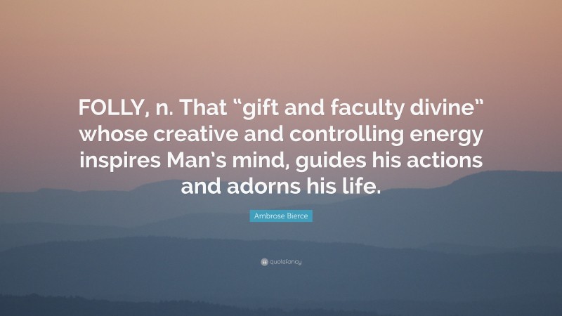 Ambrose Bierce Quote: “FOLLY, n. That “gift and faculty divine” whose creative and controlling energy inspires Man’s mind, guides his actions and adorns his life.”
