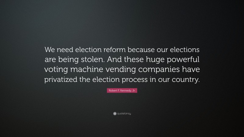 Robert F. Kennedy, Jr. Quote: “We need election reform because our elections are being stolen. And these huge powerful voting machine vending companies have privatized the election process in our country.”
