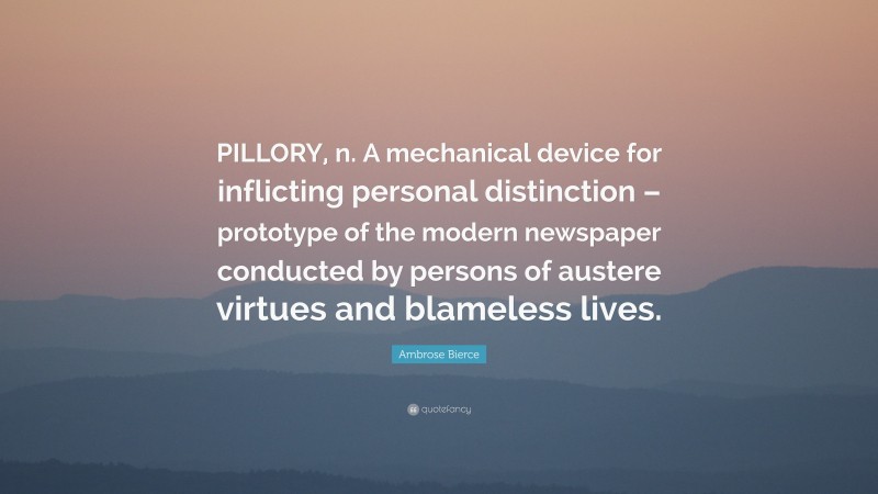 Ambrose Bierce Quote: “PILLORY, n. A mechanical device for inflicting personal distinction – prototype of the modern newspaper conducted by persons of austere virtues and blameless lives.”