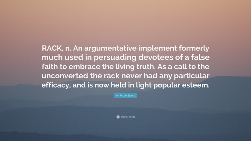 Ambrose Bierce Quote: “RACK, n. An argumentative implement formerly much used in persuading devotees of a false faith to embrace the living truth. As a call to the unconverted the rack never had any particular efficacy, and is now held in light popular esteem.”