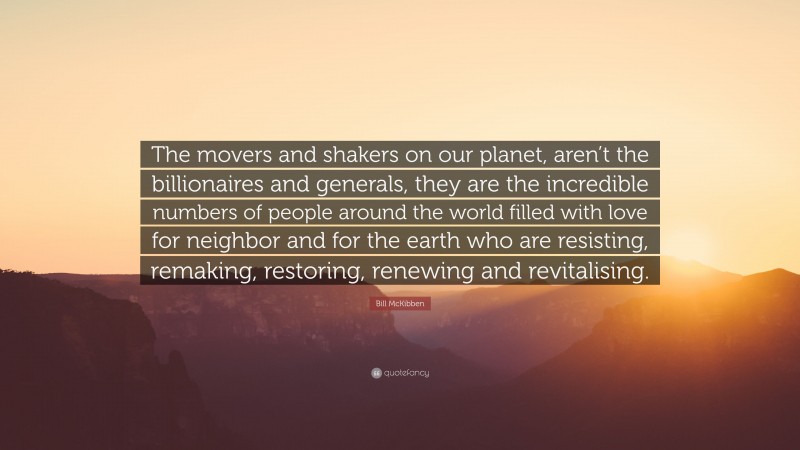 Bill McKibben Quote: “The movers and shakers on our planet, aren’t the billionaires and generals, they are the incredible numbers of people around the world filled with love for neighbor and for the earth who are resisting, remaking, restoring, renewing and revitalising.”