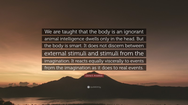 Gloria E. Anzaldúa Quote: “We are taught that the body is an ignorant animal intelligence dwells only in the head. But the body is smart. It does not discern between external stimuli and stimuli from the imagination. It reacts equally viscerally to events from the imagination as it does to real events.”