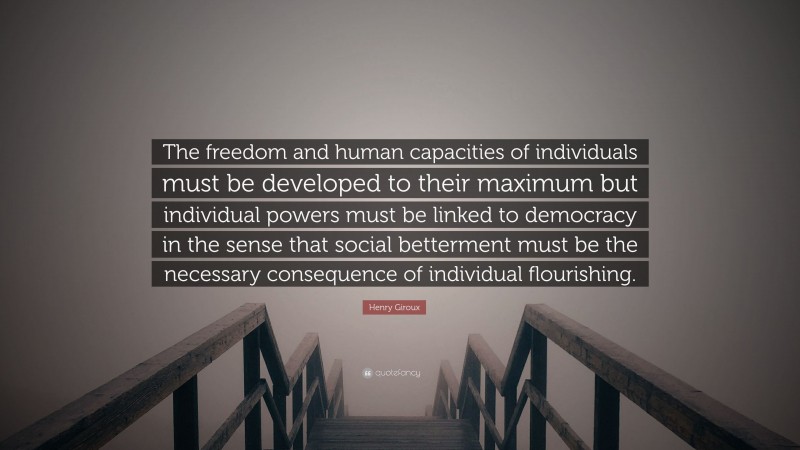 Henry Giroux Quote: “The freedom and human capacities of individuals must be developed to their maximum but individual powers must be linked to democracy in the sense that social betterment must be the necessary consequence of individual flourishing.”