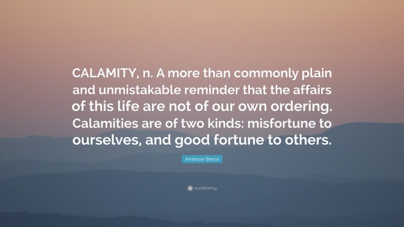 Ambrose Bierce Quote: “CALAMITY, n. A more than commonly plain and unmistakable reminder that the affairs of this life are not of our own ordering. Calamities are of two kinds: misfortune to ourselves, and good fortune to others.”