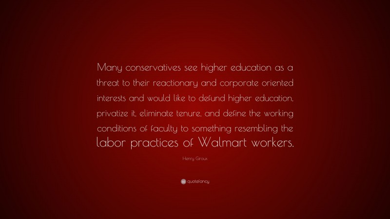 Henry Giroux Quote: “Many conservatives see higher education as a threat to their reactionary and corporate oriented interests and would like to defund higher education, privatize it, eliminate tenure, and define the working conditions of faculty to something resembling the labor practices of Walmart workers.”