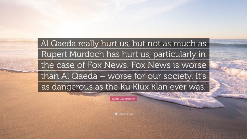 Keith Olbermann Quote: “Al Qaeda really hurt us, but not as much as Rupert Murdoch has hurt us, particularly in the case of Fox News. Fox News is worse than Al Qaeda – worse for our society. It’s as dangerous as the Ku Klux Klan ever was.”