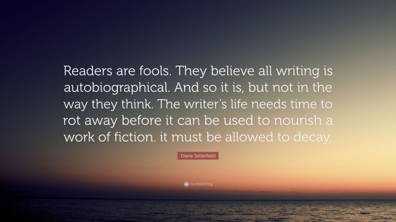 Diane Setterfield Quote: “Readers are fools. They believe all writing is autobiographical. And so it is, but not in the way they think. The writer’s life needs time to rot away before it can be used to nourish a work of fiction. it must be allowed to decay.”