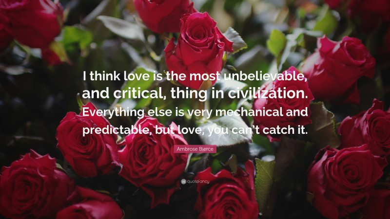 Ambrose Bierce Quote: “I think love is the most unbelievable, and critical, thing in civilization. Everything else is very mechanical and predictable, but love, you can’t catch it.”