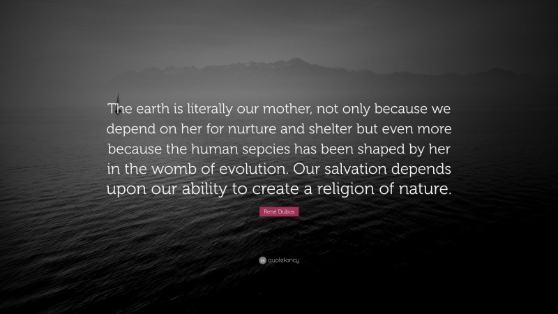 René Dubos Quote: “The earth is literally our mother, not only because we depend on her for nurture and shelter but even more because the human sepcies has been shaped by her in the womb of evolution. Our salvation depends upon our ability to create a religion of nature.”