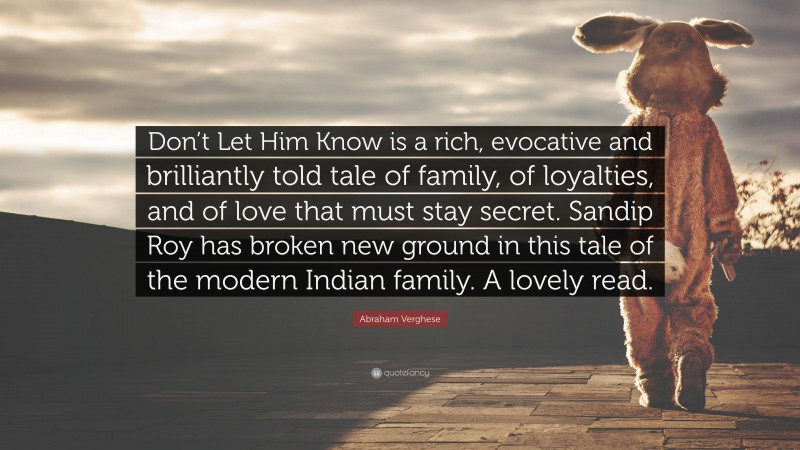 Abraham Verghese Quote: “Don’t Let Him Know is a rich, evocative and brilliantly told tale of family, of loyalties, and of love that must stay secret. Sandip Roy has broken new ground in this tale of the modern Indian family. A lovely read.”