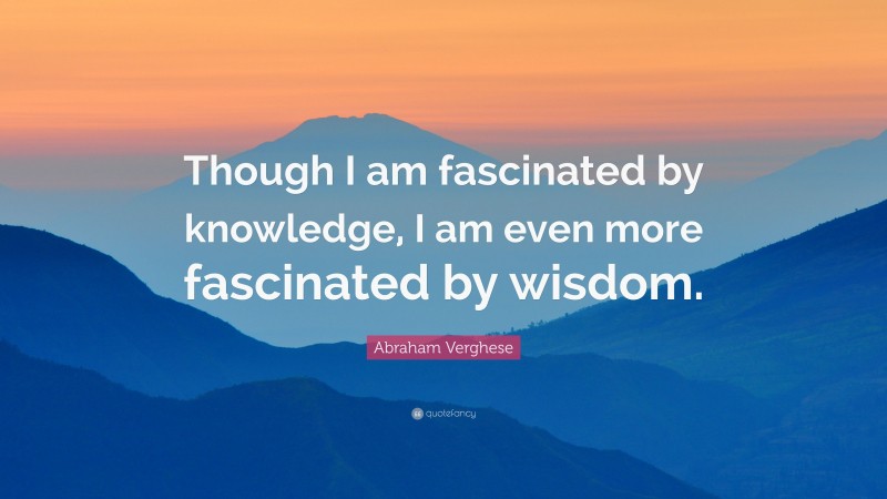 Abraham Verghese Quote: “Though I am fascinated by knowledge, I am even more fascinated by wisdom.”