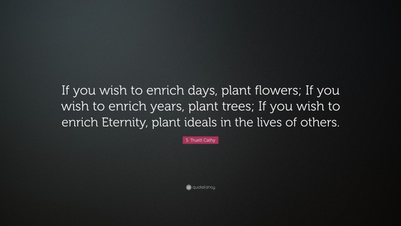 S. Truett Cathy Quote: “If you wish to enrich days, plant flowers; If you wish to enrich years, plant trees; If you wish to enrich Eternity, plant ideals in the lives of others.”
