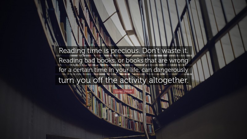 Lionel Shriver Quote: “Reading time is precious. Don’t waste it. Reading bad books, or books that are wrong for a certain time in your life, can dangerously turn you off the activity altogether.”