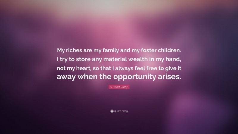 S. Truett Cathy Quote: “My riches are my family and my foster children. I try to store any material wealth in my hand, not my heart, so that I always feel free to give it away when the opportunity arises.”
