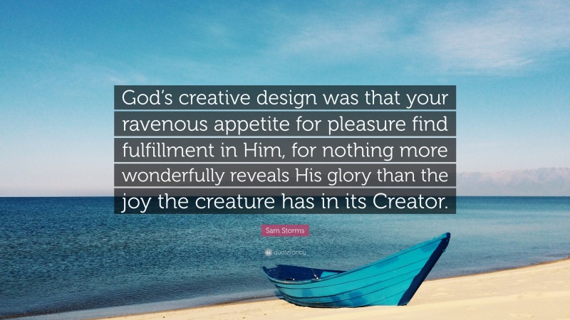 Sam Storms Quote: “God’s creative design was that your ravenous appetite for pleasure find fulfillment in Him, for nothing more wonderfully reveals His glory than the joy the creature has in its Creator.”