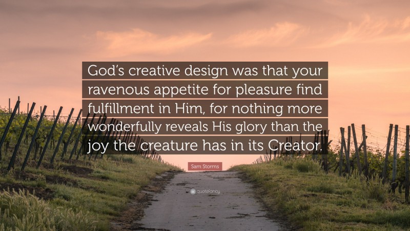 Sam Storms Quote: “God’s creative design was that your ravenous appetite for pleasure find fulfillment in Him, for nothing more wonderfully reveals His glory than the joy the creature has in its Creator.”