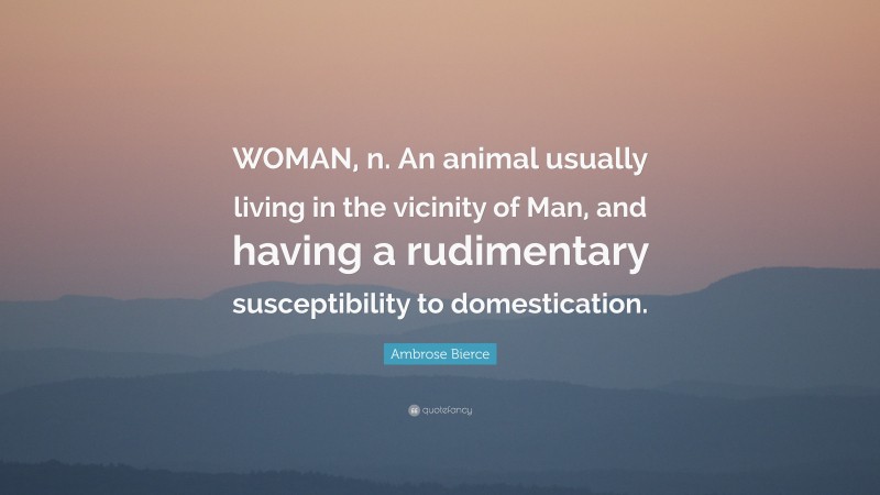 Ambrose Bierce Quote: “WOMAN, n. An animal usually living in the vicinity of Man, and having a rudimentary susceptibility to domestication.”