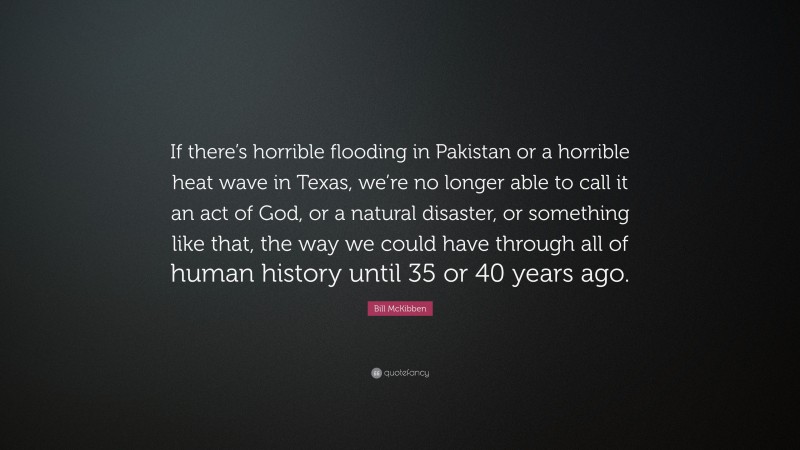 Bill McKibben Quote: “If there’s horrible flooding in Pakistan or a horrible heat wave in Texas, we’re no longer able to call it an act of God, or a natural disaster, or something like that, the way we could have through all of human history until 35 or 40 years ago.”