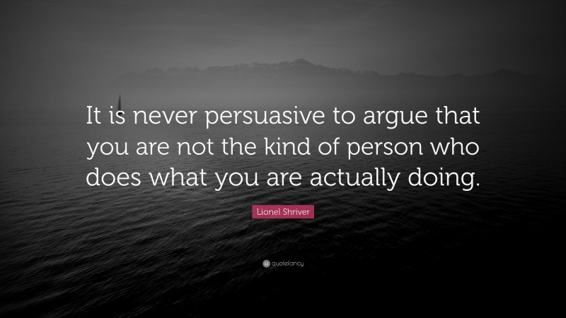Lionel Shriver Quote: “It is never persuasive to argue that you are not the kind of person who does what you are actually doing.”