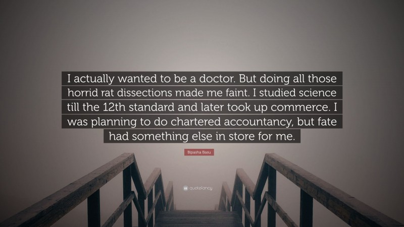 Bipasha Basu Quote: “I actually wanted to be a doctor. But doing all those horrid rat dissections made me faint. I studied science till the 12th standard and later took up commerce. I was planning to do chartered accountancy, but fate had something else in store for me.”
