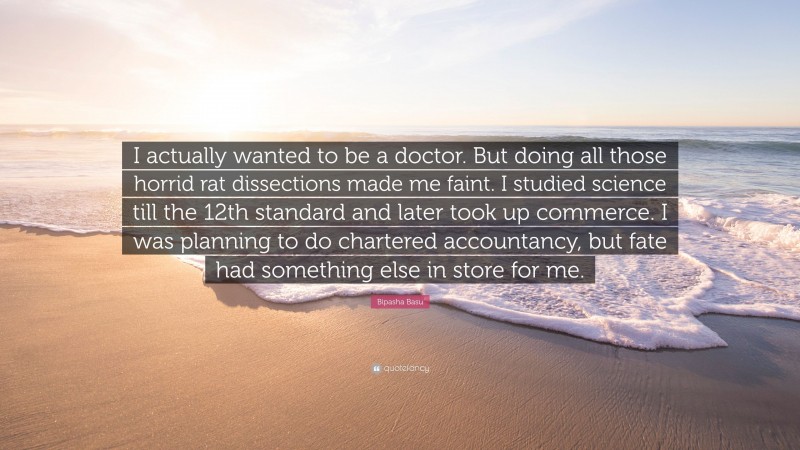 Bipasha Basu Quote: “I actually wanted to be a doctor. But doing all those horrid rat dissections made me faint. I studied science till the 12th standard and later took up commerce. I was planning to do chartered accountancy, but fate had something else in store for me.”
