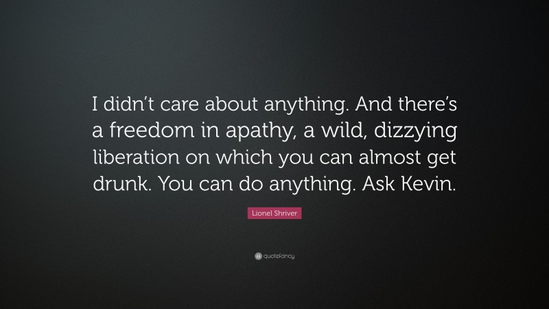 Lionel Shriver Quote: “I didn’t care about anything. And there’s a freedom in apathy, a wild, dizzying liberation on which you can almost get drunk. You can do anything. Ask Kevin.”