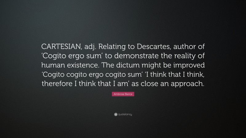 Ambrose Bierce Quote: “CARTESIAN, adj. Relating to Descartes, author of ‘Cogito ergo sum’ to demonstrate the reality of human existence. The dictum might be improved ‘Cogito cogito ergo cogito sum’ ‘I think that I think, therefore I think that I am’ as close an approach.”