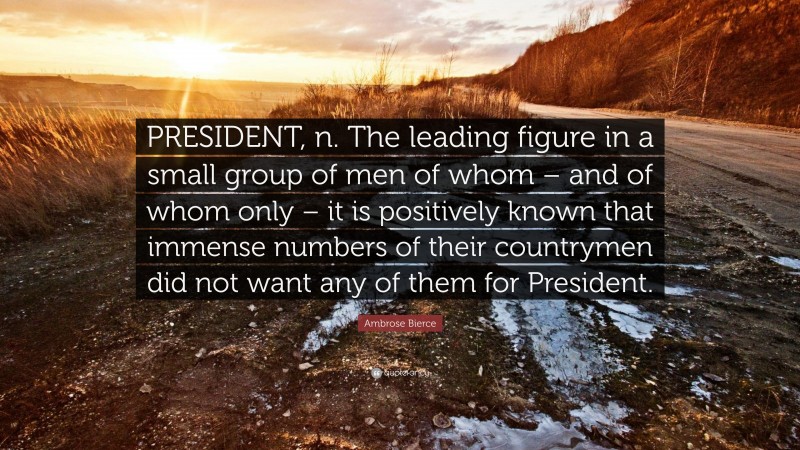 Ambrose Bierce Quote: “PRESIDENT, n. The leading figure in a small group of men of whom – and of whom only – it is positively known that immense numbers of their countrymen did not want any of them for President.”