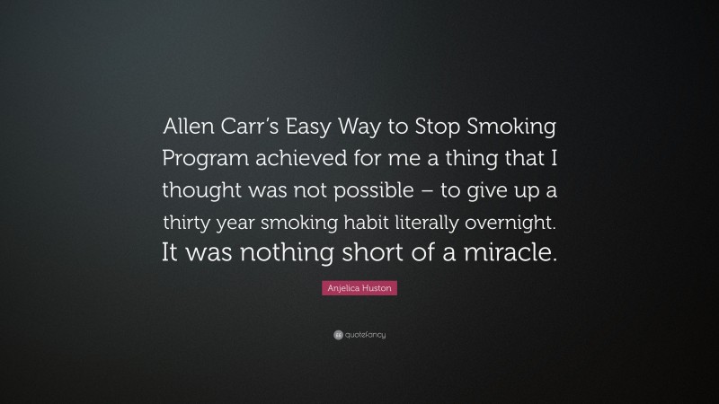 Anjelica Huston Quote: “Allen Carr’s Easy Way to Stop Smoking Program achieved for me a thing that I thought was not possible – to give up a thirty year smoking habit literally overnight. It was nothing short of a miracle.”