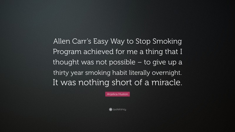 Anjelica Huston Quote: “Allen Carr’s Easy Way to Stop Smoking Program achieved for me a thing that I thought was not possible – to give up a thirty year smoking habit literally overnight. It was nothing short of a miracle.”