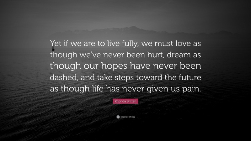 Rhonda Britten Quote: “Yet if we are to live fully, we must love as though we’ve never been hurt, dream as though our hopes have never been dashed, and take steps toward the future as though life has never given us pain.”