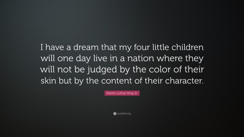 Martin Luther King Jr. Quote: “I have a dream that my four little children will one day live in a nation where they will not be judged by the color of their skin but by the content of their character.”