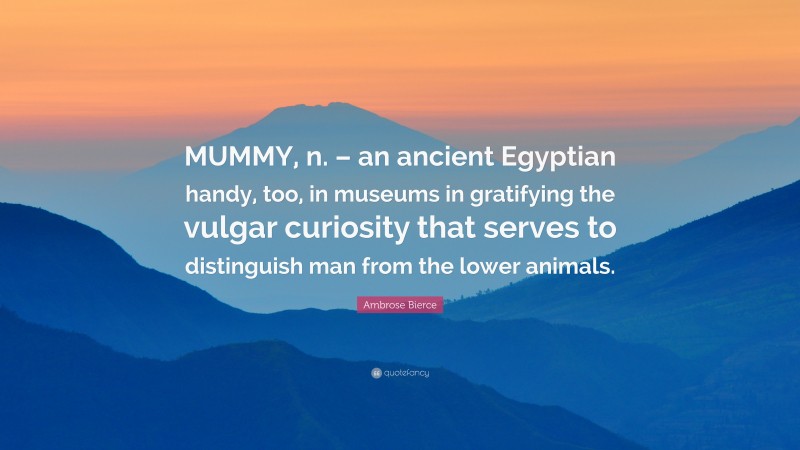 Ambrose Bierce Quote: “MUMMY, n. – an ancient Egyptian handy, too, in museums in gratifying the vulgar curiosity that serves to distinguish man from the lower animals.”