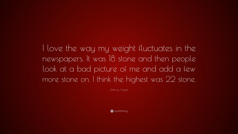 Johnny Vegas Quote: “I love the way my weight fluctuates in the newspapers. It was 18 stone and then people look at a bad picture of me and add a few more stone on. I think the highest was 22 stone.”