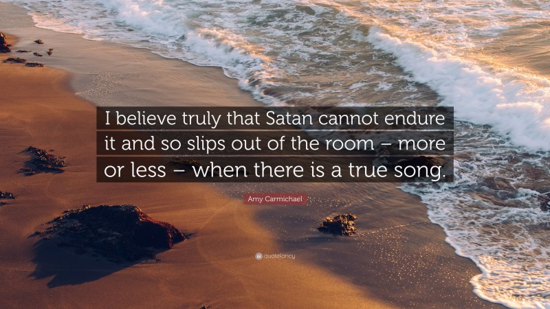 Amy Carmichael Quote: “I believe truly that Satan cannot endure it and so slips out of the room – more or less – when there is a true song.”