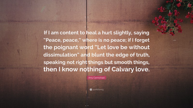 Amy Carmichael Quote: “If I am content to heal a hurt slightly, saying “Peace, peace,” where is no peace; if I forget the poignant word “Let love be without dissimulation” and blunt the edge of truth, speaking not right things but smooth things, then I know nothing of Calvary love.”