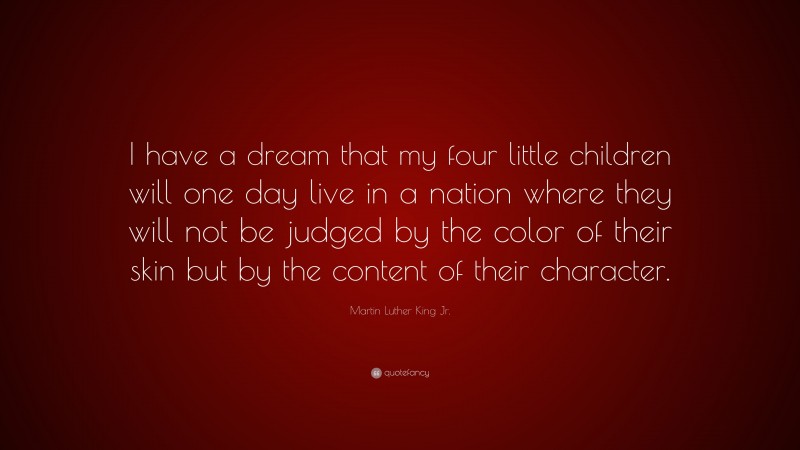 Martin Luther King Jr. Quote: “I have a dream that my four little children will one day live in a nation where they will not be judged by the color of their skin but by the content of their character.”
