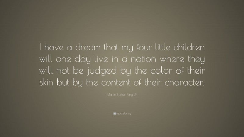 Martin Luther King Jr. Quote: “I have a dream that my four little children will one day live in a nation where they will not be judged by the color of their skin but by the content of their character.”