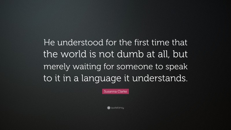 Susanna Clarke Quote: “He understood for the first time that the world is not dumb at all, but merely waiting for someone to speak to it in a language it understands.”