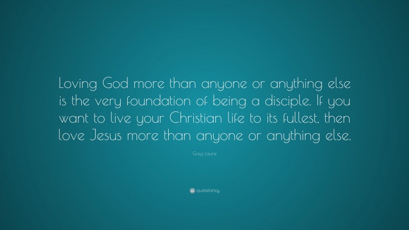 Greg Laurie Quote: “Loving God more than anyone or anything else is the very foundation of being a disciple. If you want to live your Christian life to its fullest, then love Jesus more than anyone or anything else.”