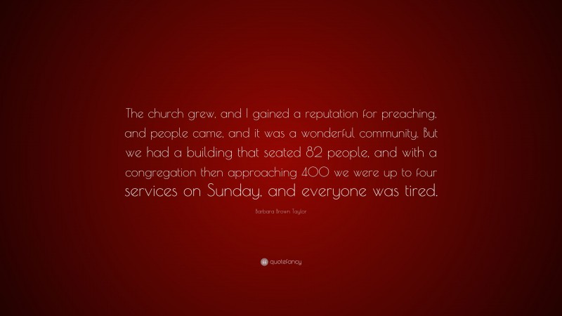 Barbara Brown Taylor Quote: “The church grew, and I gained a reputation for preaching, and people came, and it was a wonderful community. But we had a building that seated 82 people, and with a congregation then approaching 400 we were up to four services on Sunday, and everyone was tired.”