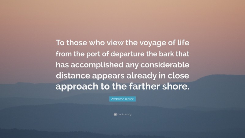 Ambrose Bierce Quote: “To those who view the voyage of life from the port of departure the bark that has accomplished any considerable distance appears already in close approach to the farther shore.”
