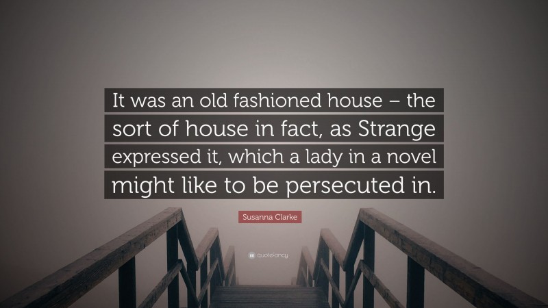 Susanna Clarke Quote: “It was an old fashioned house – the sort of house in fact, as Strange expressed it, which a lady in a novel might like to be persecuted in.”
